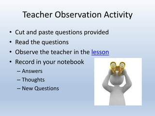 Teacher Observation Activity
• Cut and paste questions provided
• Read the questions
• Observe the teacher in the lesson
• Record in your notebook
– Answers
– Thoughts
– New Questions
 