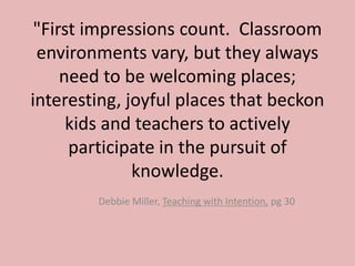 "First impressions count. Classroom
environments vary, but they always
need to be welcoming places;
interesting, joyful places that beckon
kids and teachers to actively
participate in the pursuit of
knowledge.
Debbie Miller, Teaching with Intention, pg 30
 