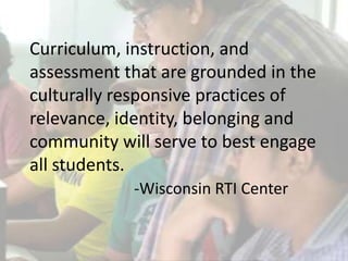Curriculum, instruction, and
assessment that are grounded in the
culturally responsive practices of
relevance, identity, belonging and
community will serve to best engage
all students.
-Wisconsin RTI Center
 