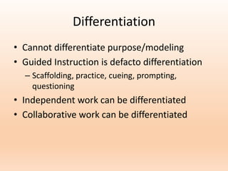 Differentiation
• Cannot differentiate purpose/modeling
• Guided Instruction is defacto differentiation
– Scaffolding, practice, cueing, prompting,
questioning
• Independent work can be differentiated
• Collaborative work can be differentiated
 