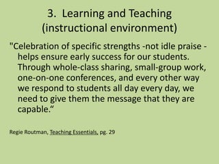 3. Learning and Teaching
(instructional environment)
"Celebration of specific strengths -not idle praise -
helps ensure early success for our students.
Through whole-class sharing, small-group work,
one-on-one conferences, and every other way
we respond to students all day every day, we
need to give them the message that they are
capable.“
Regie Routman, Teaching Essentials, pg. 29
 