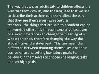 The way that we, as adults talk to children affects the
way that they view us, and the language that we use
to describe their actions can really affect the way
that they see themselves. Especially as
teachers…the things that are said to a student can be
interpreted differently through tone of voice…even
one word difference can change the meaning of a
whole sentence, therefore changing the way the
student takes the statement. This can mean the
difference between doubting themselves and their
competence and setting low future goals, to,
believing in themselves to choose challenging tasks
and set high goals.
 