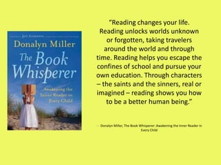 “Reading changes your life.
Reading unlocks worlds unknown
or forgotten, taking travelers
around the world and through
time. Reading helps you escape the
confines of school and pursue your
own education. Through characters
– the saints and the sinners, real or
imagined – reading shows you how
to be a better human being.”
― Donalyn Miller, The Book Whisperer: Awakening the Inner Reader in
Every Child
 
