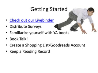 Getting Started
• Check out our Livebinder
• Distribute Surveys
• Familiarize yourself with YA books
• Book Talk!
• Create a Shopping List/Goodreads Account
• Keep a Reading Record
 