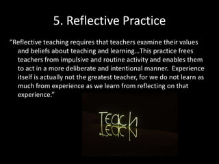 5. Reflective Practice
“Reflective teaching requires that teachers examine their values
and beliefs about teaching and learning…This practice frees
teachers from impulsive and routine activity and enables them
to act in a more deliberate and intentional manner. Experience
itself is actually not the greatest teacher, for we do not learn as
much from experience as we learn from reflecting on that
experience.”
 