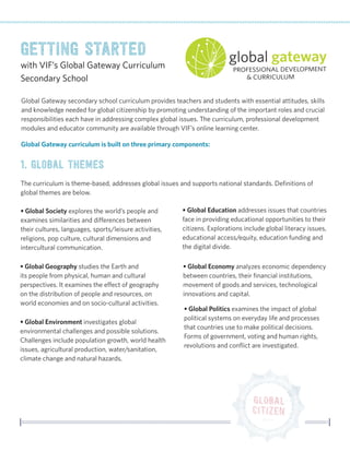 Global Gateway secondary school curriculum provides teachers and students with essential attitudes, skills and knowledge needed for global citizenship by promoting understanding of the important roles and crucial responsibilities each have in addressing complex global issues. The curriculum, professional development modules and educator community are available through VIF’s online learning center. 
1. Global Themes 
Getting Started 
with VIF’s Global Gateway Curriculum 
Secondary School 
Global Gateway curriculum is built on three primary components: 
The curriculum is theme-based, addresses global issues and supports national standards. Definitions of global themes are below. 
• Global Society explores the world’s people and examines similarities and differences between their cultures, languages, sports/leisure activities, religions, pop culture, cultural dimensions and intercultural communication. 
• Global Geography studies the Earth and its people from physical, human and cultural perspectives. It examines the effect of geography on the distribution of people and resources, on world economies and on socio-cultural activities. 
• Global Environment investigates global environmental challenges and possible solutions. Challenges include population growth, world health issues, agricultural production, water/sanitation, climate change and natural hazards. 
• Global Education addresses issues that countries face in providing educational opportunities to their citizens. Explorations include global literacy issues, educational access/equity, education funding and the digital divide. 
• Global Economy analyzes economic dependency between countries, their financial institutions, movement of goods and services, technological innovations and capital. 
• Global Politics examines the impact of global political systems on everyday life and processes that countries use to make political decisions. Forms of government, voting and human rights, revolutions and conflict are investigated.  