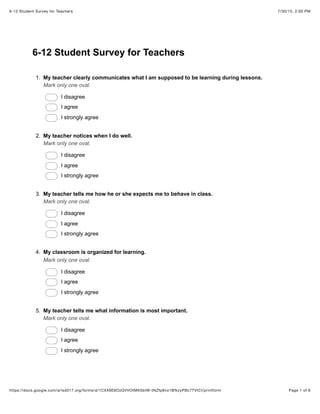 7/30/15, 2:00 PM6-12 Student Survey for Teachers
Page 1 of 6https://docs.google.com/a/isd317.org/forms/d/1CXX9E6OzQVVOtMK5btW-tNZfp9vo1BfkzyPBc7TVtCI/printform
6-12 Student Survey for Teachers
1. My teacher clearly communicates what I am supposed to be learning during lessons.
Mark only one oval.
I disagree
I agree
I strongly agree
2. My teacher notices when I do well.
Mark only one oval.
I disagree
I agree
I strongly agree
3. My teacher tells me how he or she expects me to behave in class.
Mark only one oval.
I disagree
I agree
I strongly agree
4. My classroom is organized for learning.
Mark only one oval.
I disagree
I agree
I strongly agree
5. My teacher tells me what information is most important.
Mark only one oval.
I disagree
I agree
I strongly agree
 