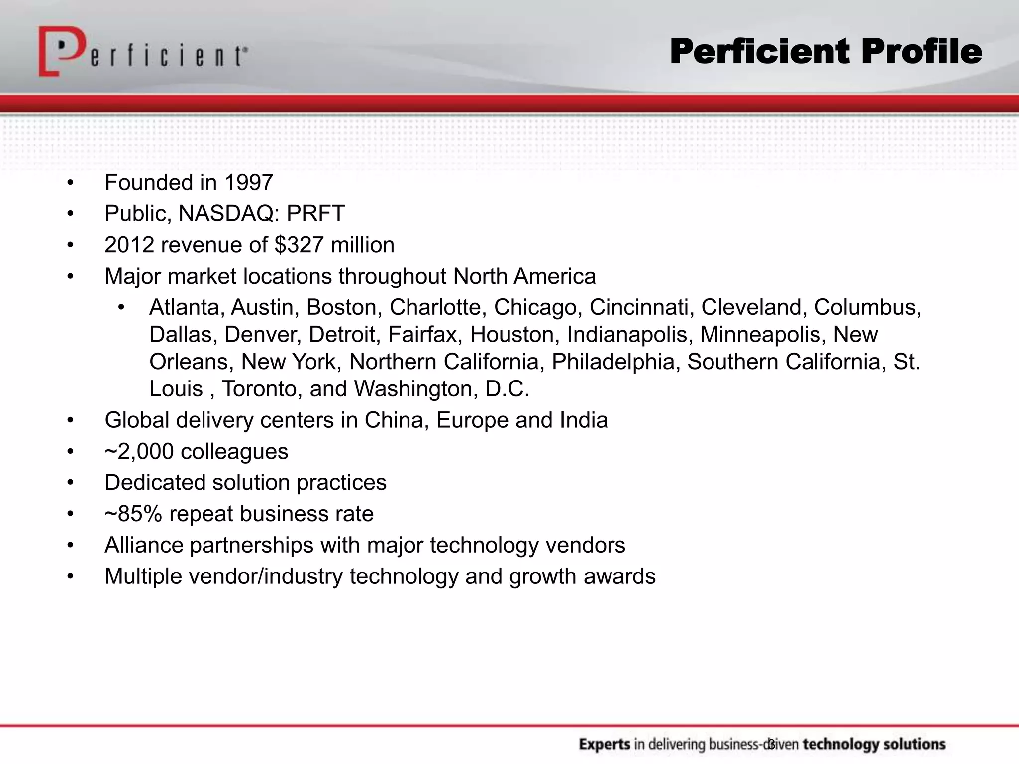 3
• Founded in 1997
• Public, NASDAQ: PRFT
• 2012 revenue of $327 million
• Major market locations throughout North America
• Atlanta, Austin, Boston, Charlotte, Chicago, Cincinnati, Cleveland, Columbus,
Dallas, Denver, Detroit, Fairfax, Houston, Indianapolis, Minneapolis, New
Orleans, New York, Northern California, Philadelphia, Southern California, St.
Louis , Toronto, and Washington, D.C.
• Global delivery centers in China, Europe and India
• ~2,000 colleagues
• Dedicated solution practices
• ~85% repeat business rate
• Alliance partnerships with major technology vendors
• Multiple vendor/industry technology and growth awards
Perficient Profile
 