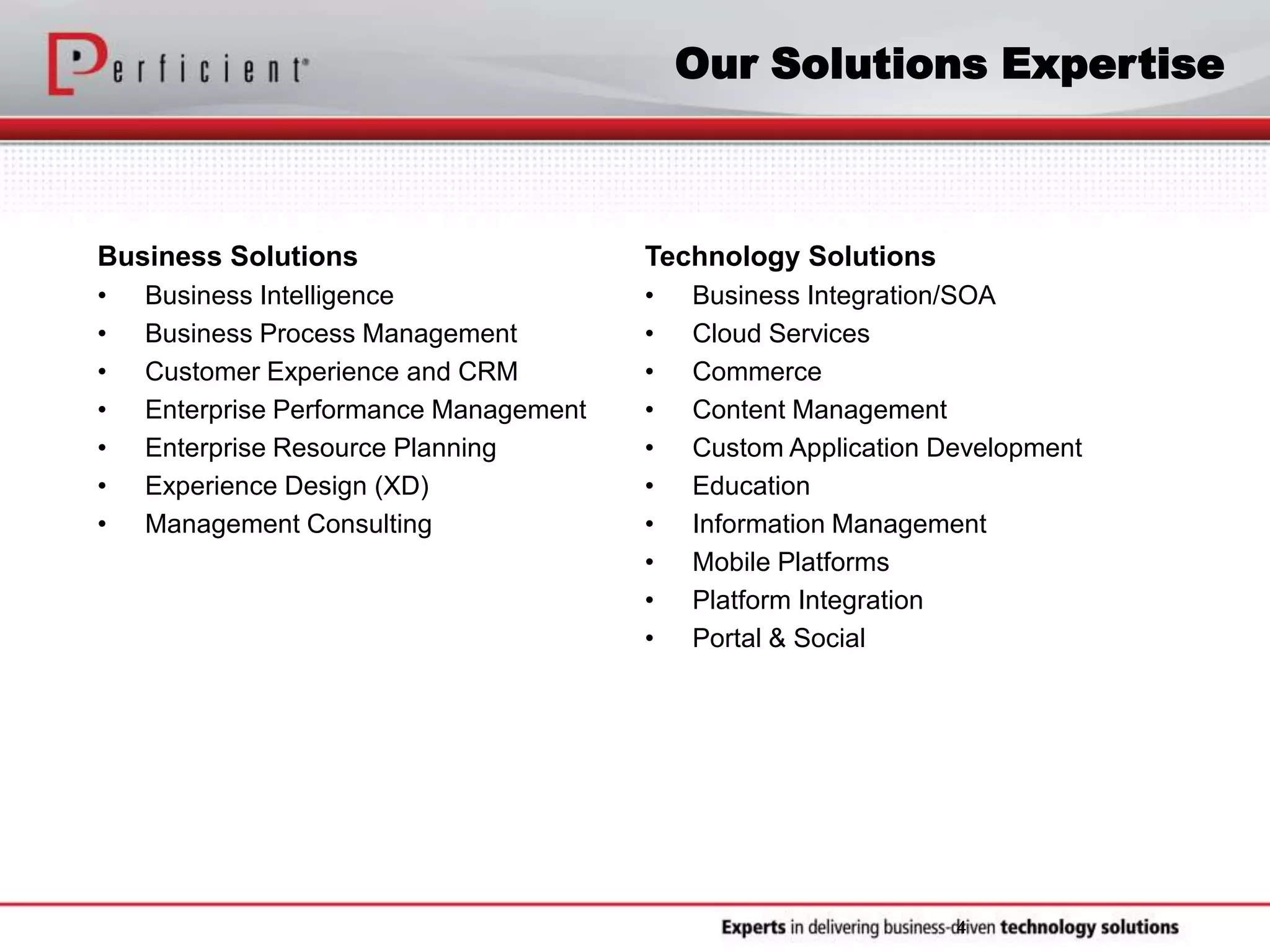 4
Business Solutions
• Business Intelligence
• Business Process Management
• Customer Experience and CRM
• Enterprise Performance Management
• Enterprise Resource Planning
• Experience Design (XD)
• Management Consulting
Technology Solutions
• Business Integration/SOA
• Cloud Services
• Commerce
• Content Management
• Custom Application Development
• Education
• Information Management
• Mobile Platforms
• Platform Integration
• Portal & Social
Our Solutions Expertise
 