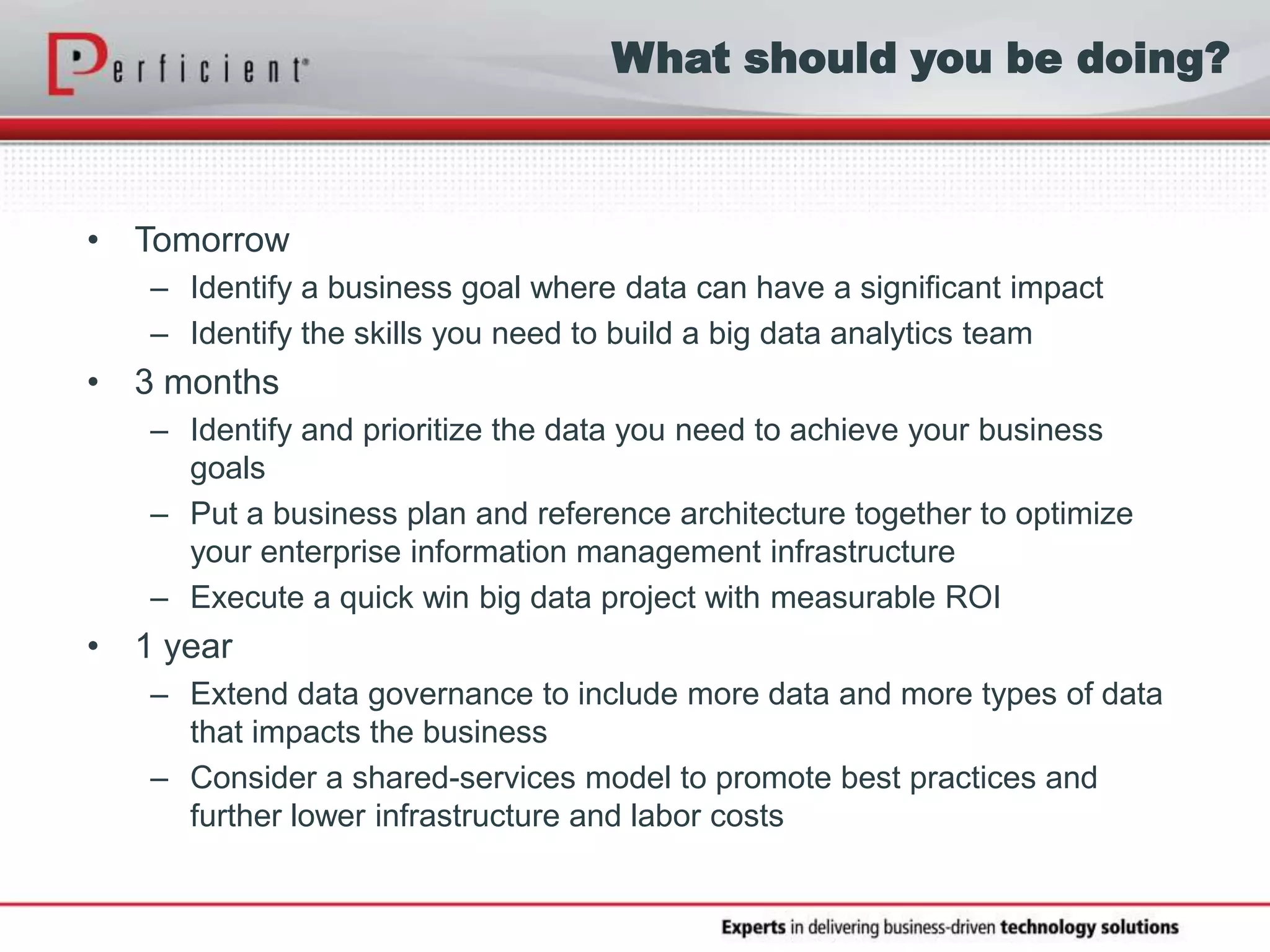 What should you be doing?
• Tomorrow
– Identify a business goal where data can have a significant impact
– Identify the skills you need to build a big data analytics team
• 3 months
– Identify and prioritize the data you need to achieve your business
goals
– Put a business plan and reference architecture together to optimize
your enterprise information management infrastructure
– Execute a quick win big data project with measurable ROI
• 1 year
– Extend data governance to include more data and more types of data
that impacts the business
– Consider a shared-services model to promote best practices and
further lower infrastructure and labor costs
 