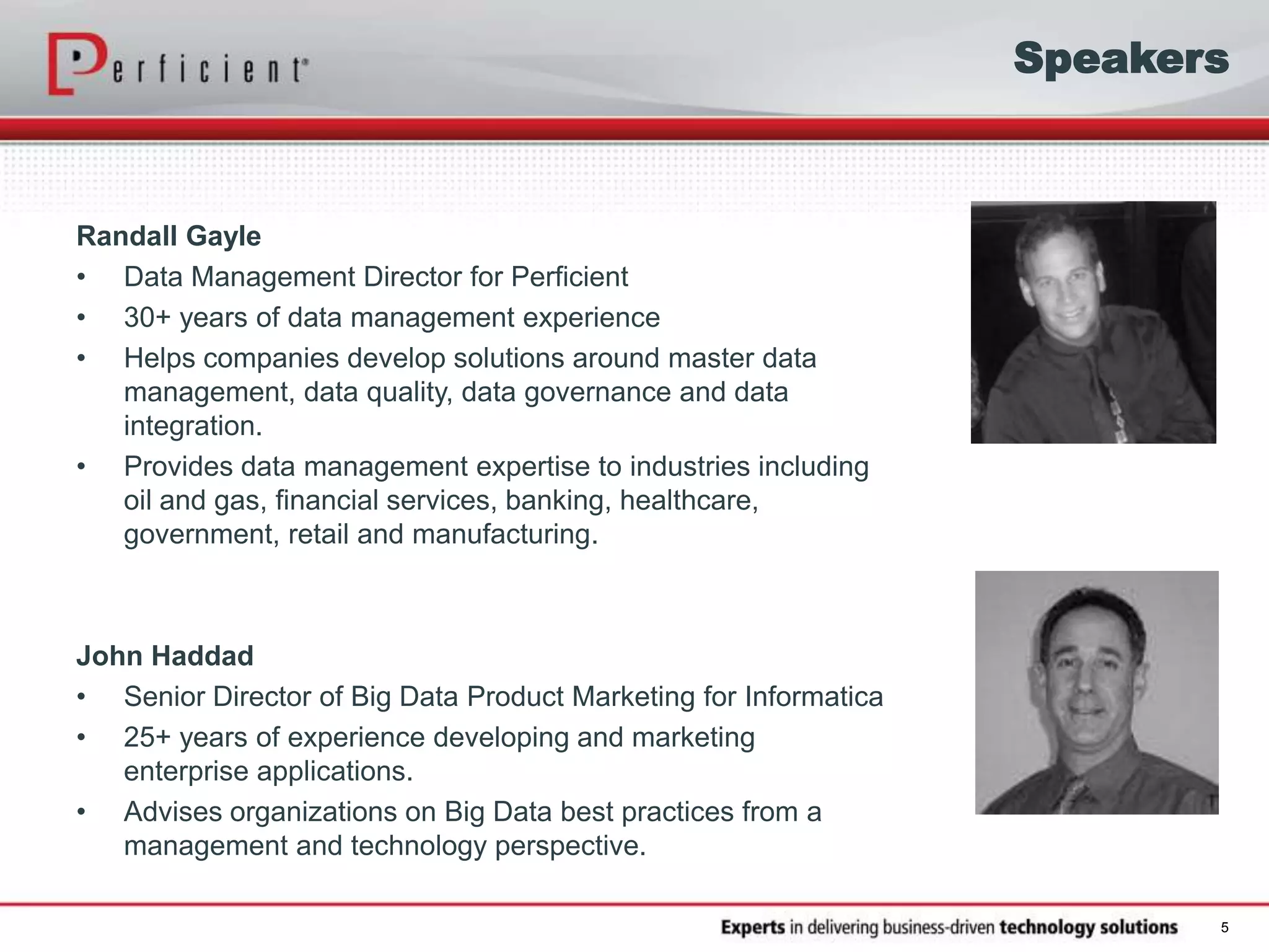 Speakers
Randall Gayle
• Data Management Director for Perficient
• 30+ years of data management experience
• Helps companies develop solutions around master data
management, data quality, data governance and data
integration.
• Provides data management expertise to industries including
oil and gas, financial services, banking, healthcare,
government, retail and manufacturing.
John Haddad
• Senior Director of Big Data Product Marketing for Informatica
• 25+ years of experience developing and marketing
enterprise applications.
• Advises organizations on Big Data best practices from a
management and technology perspective.
5
 
