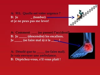 A: 911. Quelle est votre urgence ?
B: Je           (tomber)
et je ne peux pas me lever!


A: Comment       (se passer) l’accident?
B: Je     (descendre) les escaliers.
Je    (se faire mal à) à la      !


A: Désolé que tu        (se faire mal).
Je vais envoyer une ambulance.
B: Dépêchez-vous, s’il vous plaît !
 