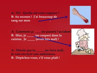A: 911. Quelle est votre urgence ?
B: Au secours ! J’ai beaucoup de
sang sur mon                .


A: Comment ça      (se passer) l’accident?
B: Hier, je   (se couper) dans la
cuisine. Je   (avoir très mal) !


A: Désolé que tu        (se faire mal).
Je vais envoyer une ambulance.
B: Dépêchez-vous, s’il vous plaît !
 