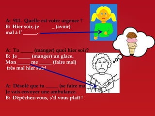 A: 911. Quelle est votre urgence ?
B: Hier soir, je      (avoir)
mal à l’       .


A: Tu        (manger) quoi hier soir?
B: Je      (manger) un glace.
Mon        me       (faire mal)
très mal hier soir!


A: Désolé que tu        (se faire mal).
Je vais envoyer une ambulance.
B: Dépêchez-vous, s’il vous plaît !
 