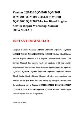 Yanmar 2QM20 2QM20B 2QM20H
2QM20Y 2QM20F 3QM30 3QM30H
3QM30Y 3QM30F Marine Diesel Engine
Service Repair Workshop Manual
DOWNLOAD


INSTANT DOWNLOAD

Original Factory Yanmar 2QM20 2QM20B 2QM20H 2QM20Y

2QM20F 3QM30 3QM30H 3QM30Y 3QM30F Marine Diesel Engine

Service Repair Manual is a Complete Informational Book. This

Service Manual has easy-to-read text sections with top quality

diagrams and instructions. Trust Yanmar 2QM20 2QM20B 2QM20H

2QM20Y 2QM20F 3QM30 3QM30H 3QM30Y 3QM30F Marine

Diesel Engine Service Repair Manual will give you everything you

need to do the job. Save time and money by doing it yourself, with

the confidence only a Yanmar 2QM20 2QM20B 2QM20H 2QM20Y

2QM20F 3QM30 3QM30H 3QM30Y 3QM30F Marine Diesel Engine

Service Repair Manual can provide.



Models Covers:
 