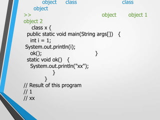 object     class                      class
    object
>>                                 object      object 1
object 2
     class x {
  public static void main(String args[]) {
    int i = 1;
 System.out.println(i);
    ok();                       }
  static void ok() {
    System.out.println("xx");
               }
           }
// Result of this program
// 1
// xx
 