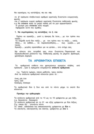 Να προσέχεις τις καταλήξεις -τε και -ται.
-τε β' πρόσωπο πληθυντικού αριθμού οριστικής Ενεστώτα ενεργητικής
φωνής.
-ται γ΄ πρόσωπο ενικού αριθμού οριστικής Ενεστώτα παθητικής φωνής.
π.χ Να ντύνετε καλά τα μικρά παιδιά, για να μην αρρωστήσουν.
Η μητέρα μου ντύνεται πολύ κομψά.
Εφάρμοσε αυτά που έμαθες:
1. Να συμπληρώσεις τις καταλήξεις -τε ή -ται:
Πρέπει να προσέξε…… γιατί η άσκηση δε λύνε…… με τον τρόπο που
νομίζε….
Το παιχνίδι αυτό δεν παίζε…… με τον τρόπο που το παίζε……. εσείς.
Θέλε…… να καθίσε……. να παρακολούθησες…….. πως γυρίζε…….. μια
ταινία;
Χρειάζε…… μεγάλη προσπάθεια για να φτάσε…… στο στόχο σας.
Να κλίνετε στο τετράδιό σας στον Ενεστώτα, Παρατατικό και
Εξακολουθητικό μέλλοντα της Παθητικής φωνής τα ρήματα: βρίσκομαι,
χρειάζομαι, έρχομαι
ΤΑ ΑΡΙΘΜΗΤΙΚΑ ΕΠΙΘΕΤΑ
Τα αριθμητικά επίθετα που φανερώνουν ορισμένο πλήθος από
πρόσωπα , ζώα ή πράγματα ονομάζονται απόλυτα αριθμητικά.
π.χ. Τριάντα ημέρες, είκοσι μαθητές, τρεις σκύλοι
Από τα απόλυτα αριθμητικά κλίνονται μόνο τα :
ένας, μία, ένα
τρεις, τρία
τέσσερις, τέσσερα
Τα αριθμητικά δύο ή δυο και από το πέντε μέχρι το εκατό δεν
κλίνονται.
Προσέχω την ορθογραφία:
Τα απόλυτα αριθμητικά από το 13 ως το 19 γράφονται με μια λέξη.
π.χ. δεκαπέντε , δεκαεφτά
Τα απόλυτα αριθμητικά απ το 21 και εξής γράφονται με δύο λέξεις.
Π.χ. είκοσι έξι , ενενήντα πέντε
Τα εννιά , εννιακόσια και εννιακοσιοστός γράφονται με δύο ν.
Τα ενενήντα, ενενηκοστός και ένατος γράφονται με ένα ν.
 