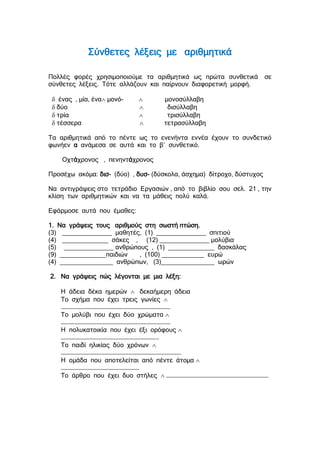 Σύνθετες λέξεις με αριθμητικά
Πολλές φορές χρησιμοποιούμε τα αριθμητικά ως πρώτα συνθετικά σε
σύνθετες λέξεις. Τότε αλλάζουν και παίρνουν διαφορετική μορφή.
 ένας , μία, ένα μονό-  μονοσύλλαβη
 δύο  δισύλλαβη
 τρία  τρισύλλαβη
 τέσσερα  τετρασύλλαβη
Τα αριθμητικά από το πέντε ως το ενενήντα εννέα έχουν το συνδετικό
φωνήεν α ανάμεσα σε αυτά και το β΄ συνθετικό.
Οχτάχρονος , πενηντάχρονος
Προσέχω ακόμα: δισ- (δύο) , δυσ- (δύσκολα, άσχημα) δίτροχο, δύστυχος
Να αντιγράψεις στο τετράδιο Εργασιών , από το βιβλίο σου σελ. 21 , την
κλίση των αριθμητικών και να τα μάθεις πολύ καλά.
Εφάρμοσε αυτά που έμαθες:
1. Να γράψεις τους αριθμούς στη σωστή πτώση.
(3) ______________ μαθητές, (1) ______________ σπιτιού
(4) _____________ σάκες , (12) ______________ μολύβια
(5) ______________ ανθρώπους , (1) _____________ δασκάλας
(9) _____________παιδιών , (100) ____________ ευρώ
(4) _______________ ανθρώπων, (3)_______________ ωρών
2. Να γράψεις πώς λέγονται με μια λέξη:
Η άδεια δέκα ημερών  δεκαήμερη άδεια
Το σχήμα που έχει τρεις γωνίες 
………………………………………………………………………………
Το μολύβι που έχει δύο χρώματα 
………………………………………………………………………………
Η πολυκατοικία που έχει έξι ορόφους 
……………………………………………………………………..
Το παιδί ηλικίας δύο χρόνων 
………………………………………………………………………………………
Η ομάδα που αποτελείται από πέντε άτομα 
……………………………………………………….
Το άρθρο που έχει δυο στήλες  …………………………………………………………………………
 