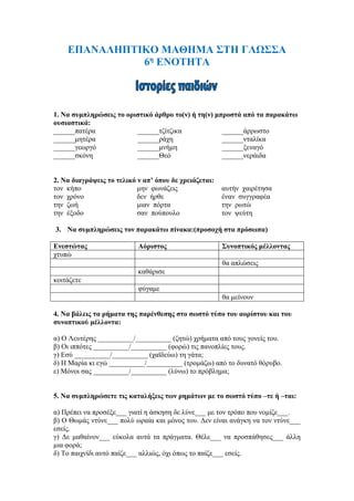 ΕΠΑΝΑΛΗΠΤΙΚΟ ΜΑΘΗΜΑ ΣΤΗ ΓΛΩΣΣΑ
6η
ΕΝΟΤΗΤΑ
1. Να συμπληρώσεις το οριστικό άρθρο το(ν) ή τη(ν) μπροστά από τα παρακάτω
ουσιαστικά:
______πατέρα ______τζίτζικα ______άρρωστο
______μητέρα ______ράχη ______νταλίκα
______γεωργό ______μνήμη ______ξεναγό
______σκόνη ______Θεό ______νεράιδα
2. Να διαγράψεις το τελικό ν απ’ όπου δε χρειάζεται:
τον κήπο μην φωνάζεις αυτήν χαιρέτησα
τον χρόνο δεν ήρθε έναν συγγραφέα
την ζωή μιαν πόρτα την ρωτώ
την έξοδο σαν πούπουλο τον ψεύτη
3. Να συμπληρώσεις τον παρακάτω πίνακα:(προσοχή στα πρόσωπα)
Ενεστώτας Αόριστος Συνοπτικός μέλλοντας
χτυπώ
θα απλώσεις
καθάρισε
κοιτάζετε
φύγαμε
θα μείνουν
4. Να βάλεις τα ρήματα της παρένθεσης στο σωστό τύπο του αορίστου και του
συνοπτικού μέλλοντα:
α) Ο Λευτέρης __________/__________ (ζητώ) χρήματα από τους γονείς του.
β) Οι ιππότες __________/__________ (φορώ) τις πανοπλίες τους.
γ) Εσύ __________/__________ (χαϊδεύω) τη γάτα;
δ) Η Μαρία κι εγώ __________/__________ (τρομάζω) από το δυνατό θόρυβο.
ε) Μόνοι σας __________/__________ (λύνω) το πρόβλημα;
5. Να συμπληρώσετε τις καταλήξεις των ρημάτων με το σωστό τύπο –τε ή –ται:
α) Πρέπει να προσέξε___ γιατί η άσκηση δε λύνε___ με τον τρόπο που νομίζε___.
β) Ο Θωμάς ντύνε___ πολύ ωραία και μόνος του. Δεν είναι ανάγκη να τον ντύνε___
εσείς.
γ) Δε μαθαίνον___ εύκολα αυτά τα πράγματα. Θέλε___ να προσπάθησες___ άλλη
μια φορά;
δ) Το παιχνίδι αυτό παίζε___ αλλιώς, όχι όπως το παίζε___ εσείς.
 