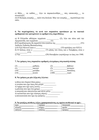ε) Θέλε___ να καθίσε___ λίγο να παρακολουθήσε___ πώς επισκευάζε___ το
αυτοκίνητο;
στ) Ο Κοσμάς κουράζε___ πολύ στη δουλειά. Μην τον κουράζε___ περισσότερο στο
σπίτι.
6. Να συμπληρώσεις τα κενά των παρακάτω προτάσεων με τα τακτικά
αριθμητικά που φανερώνουν οι αριθμοί στις παρενθέσεις:
α) Η Ελληνίδα αθλήτρια τερμάτισε ____________ (2), λίγο πιο πίσω από την
Αμερικανίδα, που τερμάτισε ____________ (1).
β) Ο πρωθυπουργός θα παραστεί στα εγκαίνια της ____________ ____________ (51)
Διεθνούς Έκθεσης Θεσσαλονίκης.
γ) Ο Τζον Κένεντι ήταν ο ____________ ____________ (35) πρόεδρος των Η.Π.Α.
δ) Ο Ιούλιος είναι ο ____________ (7) μήνας του έτους και ο Νοέμβριος είναι ο
____________ (11).
ε) Την ____________ ____________ (28) Οκτωβρίου γιορτάζουμε το έπος του 1940.
7. Να γράψεις τους παρακάτω αριθμούς ολογράφως στη σωστή πτώση:
(3) _______________μαθητές (2) ______________βιβλίων
(1) _______________σπιτιού (3) ______________κυνηγών
(10) ______________μολύβια (1) ______________δασκάλας
(14) ______________αυγών (100) ____________ευρώ
8. Να γράψεις με μία λέξη πώς λέγεται:
η άδεια που διαρκεί δέκα μέρες: ______________
η γυναίκα που έχει ύψος δύο μέτρα: ____________
το σχήμα που έχει τρεις γωνίες: ____________
η μπλούζα που έχει ένα χρώμα: ____________
η επιτροπή που αποτελείται από πέντε μέλη: ____________
το αυτοκίνητο που έχει τέσσερις πόρτες: ____________
η πολυκατοικία που έχει έξι ορόφους: ____________
9. Να φτιάξεις σύνθετες λέξεις χρησιμοποιώντας ως πρώτο συνθετικό το ημί-:
ώρα: ______________ σφαίρα: ____________ διατροφή: ____________
τελικός: ____________ στίχος: ____________ αργία: ____________
υπόγειο: ____________ κύκλος: ____________ όροφος: ____________
 