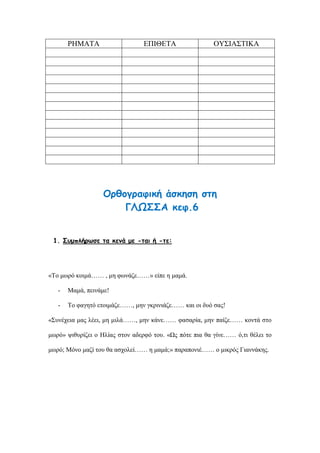 ΡΗΜΑΤΑ ΕΠΙΘΕΤΑ ΟΥΣΙΑΣΤΙΚΑ
Ορθογραφική άσκηση στη
ΓΛΩΣΣΑ κεφ.6
1. Συμπλήρωσε τα κενά με -ται ή -τε:
«Το μωρό κοιμά…… , μη φωνάζε……» είπε η μαμά.
- Μαμά, πεινάμε!
- Το φαγητό ετοιμάζε……, μην γκρινιάζε…… και οι δυό σας!
«Συνέχεια μας λέει, μη μιλά……, μην κάνε…… φασαρία, μην παίζε…… κοντά στο
μωρό» ψιθυρίζει ο Ηλίας στον αδερφό του. «Ως πότε πια θα γίνε…… ό,τι θέλει το
μωρό; Μόνο μαζί του θα ασχολεί…… η μαμά;» παραπονιέ…… ο μικρός Γιαννάκης.
 
