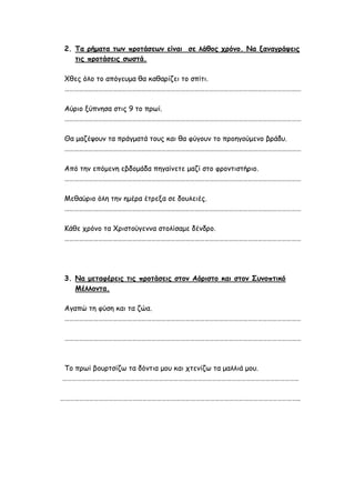 2. Τα ρήματα των προτάσεων είναι σε λάθος χρόνο. Να ξαναγράψεις
τις προτάσεις σωστά.
Χθες όλο το απόγευμα θα καθαρίζει το σπίτι.
…………………………………………………………………………………………………………………………………
Αύριο ξύπνησα στις 9 το πρωί.
…………………………………………………………………………………………………………………………………
Θα μαζέψουν τα πράγματά τους και θα φύγουν το προηγούμενο βράδυ.
…………………………………………………………………………………………………………………………………
Από την επόμενη εβδομάδα πηγαίνετε μαζί στο φροντιστήριο.
…………………………………………………………………………………………………………………………………
Μεθαύριο όλη την ημέρα έτρεξα σε δουλειές.
…………………………………………………………………………………………………………………………………
Κάθε χρόνο τα Χριστούγεννα στολίσαμε δένδρο.
…………………………………………………………………………………………………………………………………
3. Να μεταφέρεις τις προτάσεις στον Αόριστο και στον Συνοπτικό
Μέλλοντα.
Αγαπώ τη φύση και τα ζώα.
…………………………………………………………………………………………………………………………………
…………………………………………………………………………………………………………………………………
Το πρωί βουρτσίζω τα δόντια μου και χτενίζω τα μαλλιά μου.
…………………………………………………………………………………………………………………………………
…………………………………………………………………………………………………………………………………..
 