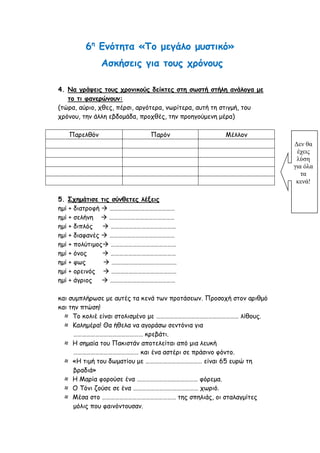 6η
Ενότητα «Το μεγάλο μυστικό»
Ασκήσεις για τους χρόνους
4. Να γράψεις τους χρονικούς δείκτες στη σωστή στήλη ανάλογα με
το τι φανερώνουν:
(τώρα, αύριο, χθες, πέρσι, αργότερα, νωρίτερα, αυτή τη στιγμή, του
χρόνου, την άλλη εβδομάδα, προχθές, την προηγούμενη μέρα)
Παρελθόν Παρόν Μέλλον
5. Σχημάτισε τις σύνθετες λέξεις
ημί + διατροφή  ………………………………………
ημί + σελήνη  ………………………………………
ημί + διπλός  ………………………………………
ημί + διαφανές  ………………………………………
ημί + πολύτιμος ………………………………………
ημί + όνος  ………………………………………
ημί + φως  ………………………………………
ημί + ορεινός  ………………………………………
ημί + άγριος  ………………………………………
και συμπλήρωσε με αυτές τα κενά των προτάσεων. Προσοχή στον αριθμό
και την πτώση!
≈ Το κολιέ είναι στολισμένο με ………………………………………………… λίθους.
≈ Καλημέρα! Θα ήθελα να αγοράσω σεντόνια για
………………………………………… κρεβάτι.
≈ Η σημαία του Πακιστάν αποτελείται από μια λευκή
……………………………………… και ένα αστέρι σε πράσινο φόντο.
≈ «Η τιμή του δωματίου με ………………………………… είναι 65 ευρώ τη
βραδιά»
≈ Η Μαρία φορούσε ένα …………………………………… φόρεμα.
≈ Ο Τόνι ζούσε σε ένα ……………………………………… χωριό.
≈ Μέσα στο …………………………………………… της σπηλιάς, οι σταλαγμίτες
μόλις που φαινόντουσαν.
Δεν θα
έχεις
λύση
για όλα
τα
κενά!
 