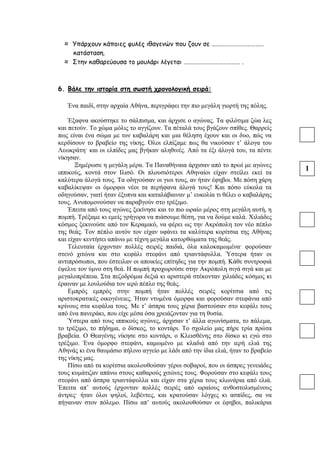 ≈ Υπάρχουν κάποιες φυλές ιθαγενών που ζουν σε ………………………………
κατάσταση.
≈ Στην καθαρεύουσα το μουλάρι λέγεται ………………………………… .
6. Βάλε την ιστορία στη σωστή χρονολογική σειρά:
Ένα παιδί, στην αρχαία Αθήνα, περιγράφει την πιο μεγάλη γιορτή της πόλης.
Έξαφνα ακούστηκε το σάλπισμα, και άρχισε ο αγώνας. Τα φιλότιμα ζώα λες
και πετούν. Το χώμα μόλις το αγγίζουν. Τα πέταλά τους βγάζουν σπίθες. Θαρρείς
πως είναι ένα σώμα με τον καβαλάρη και μια θέληση έχουν και οι δυο, πώς να
κερδίσουν το βραβείο της νίκης. Όλοι ελπίζαμε πως θα νικούσαν τ’ άλογα του
Λεωκράτη· και οι ελπίδες μας βγήκαν αληθινές. Από τα έξι άλογά του, τα πέντε
νίκησαν.
Ξημέρωσε η μεγάλη μέρα. Τα Παναθήναια άρχισαν από το πρωί με αγώνες
ιππικούς, κοντά στον Ιλισό. Οι πλουσιότεροι Αθηναίοι είχαν στείλει εκεί τα
καλύτερα άλογά τους. Τα οδηγούσαν οι γιοι τους, αν ήταν έφηβοι. Με πόση χάρη
καβαλίκεψαν οι όμορφοι νέοι τα περήφανα άλογά τους! Και πόσο εύκολα τα
οδηγούσαν, γιατί ήταν έξυπνα και καταλάβαιναν μ’ ευκολία τι θέλει ο καβαλάρης
τους. Ανυπομονούσαν να παραβγούν στο τρέξιμο.
Έπειτα από τους αγώνες ξεκίνησε και το πιο ωραίο μέρος στη μεγάλη αυτή, η
πομπή. Τρέξαμε κι εμείς γρήγορα να πιάσουμε θέση, για να δούμε καλά. Χιλιάδες
κόσμος ξεκινούσε από τον Κεραμικό, να φέρει ως την Ακρόπολη τον νέο πέπλο
της θεάς. Τον πέπλο αυτόν τον είχαν υφάνει τα καλύτερα κορίτσια της Αθήνας
και είχαν κεντήσει απάνω με τέχνη μεγάλα κατορθώματα της θεάς.
Τελευταία έρχονταν πολλές σειρές παιδιά, όλα καλοκαμωμένα· φορούσαν
στενό χιτώνα και στο κεφάλι στεφάνι από τριαντάφυλλα. Ύστερα ήταν οι
αντιπρόσωποι, που έστειλαν οι αποικίες επίτηδες για την πομπή. Κάθε συντροφιά
έψελνε τον ύμνο στη θεά. Η πομπή προχωρούσε στην Ακρόπολη σιγά σιγά και με
μεγαλοπρέπεια. Στα πεζοδρόμια δεξιά κι αριστερά στέκονταν χιλιάδες κόσμος κι
έραιναν με λουλούδια τον ιερό πέπλο της θεάς.
Εμπρός εμπρός στην πομπή ήταν πολλές σειρές κορίτσια από τις
αριστοκρατικές οικογένειες. Ήταν ντυμένα όμορφα και φορούσαν στεφάνια από
κρίνους στα κεφάλια τους. Με τ’ άσπρα τους χέρια βαστούσαν στο κεφάλι τους
από ένα πανεράκι, που είχε μέσα όσα χρειάζονταν για τη θυσία.
Ύστερα από τους ιππικούς αγώνες, άρχισαν τ’ άλλα αγωνίσματα, το πάλεμα,
το τρέξιμο, το πήδημα, ο δίσκος, το κοντάρι. Το σχολείο μας πήρε τρία πρώτα
βραβεία. Ο Θεαγένης νίκησε στο κοντάρι, ο Κλεισθένης στο δίσκο κι εγώ στο
τρέξιμο. Ένα όμορφο στεφάνι, καμωμένο με κλαδιά από την ιερή ελιά της
Αθηνάς κι ένα θαυμάσιο πήλινο αγγείο με λάδι από την ίδια ελιά, ήταν το βραβείο
της νίκης μας.
Πίσω από τα κορίτσια ακολουθούσαν γέροι σοβαροί, που οι άσπρες γενειάδες
τους κυμάτιζαν απάνω στους καθαρούς χιτώνες τους. Φορούσαν στο κεφάλι τους
στεφάνι από άσπρα τριαντάφυλλα και είχαν στα χέρια τους κλωνάρια από ελιά.
Έπειτα απ’ αυτούς έρχονταν πολλές σειρές από ωραίους ανθοστολισμένους
άντρες· ήταν όλοι ψηλοί, λεβέντες, και κρατούσαν λόγχες κι ασπίδες, σα να
πήγαιναν στον πόλεμο. Πίσω απ’ αυτούς ακολουθούσαν οι έφηβοι, παλικάρια
1
 
