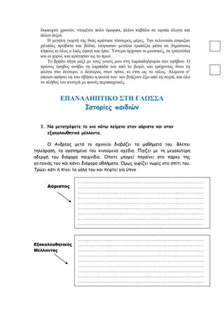δεκαοχτώ χρονών, ντυμένοι πολύ όμορφα, άλλοι καβάλα σε ωραία άλογα και
άλλοι πεζοί.
Η μεγάλη γιορτή της θεάς κράτησε τέσσερεις μέρες. Την τελευταία έσφαξαν
χιλιάδες πρόβατα και βόδια, έστρωσαν μεγάλα τραπέζια μέσα σε δημόσιους
κήπους κι όλος ο λαός έφαγε και ήπιε. Ύστερα άρχισαν οι μουσικές, τα τραγούδια
και οι χοροί, και κράτησαν ως το πρωί.
Το βράδυ πήγα μαζί με τους γονείς μου στη λαμπαδηδρομία των εφήβων. Ο
πρώτος έφηβος ανάβει τη λαμπάδα του από το βωμό, και τρέχοντας δίνει τη
φλόγα στο δεύτερο, ο δεύτερος στον τρίτο, κι έτσι ως το τέλος. Αλίμονο σ’
όποιον αφήσει να του σβήσει η φωτιά του· τον βγάζουν έξω από τη σειρά, και όλο
το πλήθος τον κυνηγά με φωνές περιπαιχτικές.
ΕΠΑΝΑΛΗΠΤΙΚΟ ΣΤΗ ΓΛΩΣΣΑ
Ιστορίες παιδιών
1. Να μετατρέψετε το πιο κάτω κείμενο στον αόριστο και στον
εξακολουθητικό μέλλοντα.
Ο Ανδρέας μετά το σχολείο διαβάζει τα μαθήματά του. Βλέπει
τηλεόραση, τα αγαπημένα του κινούμενα σχέδια. Παίζει με τη μεγαλύτερη
αδερφή του διάφορα παιχνίδια. Όποτε μπορεί πηγαίνει στο πάρκο της
γειτονιάς του και κάνει διάφορα αθλήματα. Όμως γυρίζει νωρίς στο σπίτι του.
Τρώει κάτι ή πίνει το γάλα του και πέφτει για ύπνο
Αόριστος
Εξακολουθητικός
Μέλλοντας
…………………………………………………………………………
…………………………………………………………………………
…………………………………………………………………………
…………………………………………………………………………
…………………………………………………………………………
…………………………………………………………………………
…………………………………………………………………………
…………………………………………………………………………
…………………………………………………………………………
…………………………………………………………………………
…………………………………………………………………………
…………………………………………………………………………
…………………………………………………………………………
…………………………………………………………………………
…………………………………………………………………………
…………………………………………………………………………
…………………………………………………………………………
…………………………………………………………………………
 