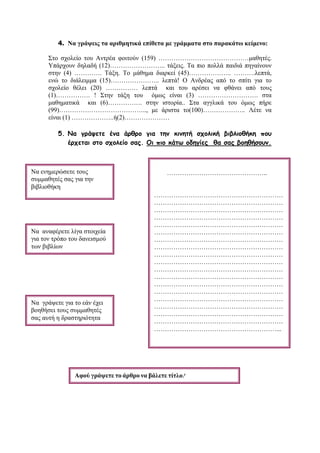 4. Να γράψεις τα αριθμητικά επίθετα με γράμματα στο παρακάτω κείμενο:
Στο σχολείο του Αντρέα φοιτούν (159) ……………………………………μαθητές.
Υπάρχουν δηλαδή (12)…………………….. τάξεις. Τα πιο πολλά παιδιά πηγαίνουν
στην (4) …………. Τάξη. Το μάθημα διαρκεί (45)……………….. ……….λεπτά,
ενώ το διάλειμμα (15)………………….. λεπτά! Ο Ανδρέας από το σπίτι για το
σχολείο θέλει (20) …………… λεπτά και του αρέσει να φθάνει από τους
(1)……………. ! Στην τάξη του όμως είναι (3) ………………………. στα
μαθηματικά και (6)……………. στην ιστορία.. Στα αγγλικά του όμως πήρε
(99)………………………………….., με άριστα το(100)……………….. Λέτε να
είναι (1) ………………..ή(2)…………………
5. Να γράψετε ένα άρθρο για την κινητή σχολική βιβλιοθήκη που
έρχεται στο σχολείο σας. Οι πιο κάτω οδηγίες θα σας βοηθήσουν.
Να ενημερώσετε τους
συμμαθητές σας για την
βιβλιοθήκη
Να αναφέρετε λίγα στοιχεία
για τον τρόπο του δανεισμού
των βιβλίων
Να γράψετε για το εάν έχει
βοηθήσει τους συμμαθητές
σας αυτή η δραστηριότητα
Αφού γράψετε το άρθρο να βάλετε τίτλο!
………………………………………..
……………………………………………………
……………………………………………………
……………………………………………………
……………………………………………………
……………………………………………………
……………………………………………………
……………………………………………………
……………………………………………………
……………………………………………………
……………………………………………………
……………………………………………………
……………………………………………………
……………………………………………………
……………………………………………………
……………………………………………………
……………………………………………………
……………………………………………………
……………………………………………………
…………………………………………………...
 