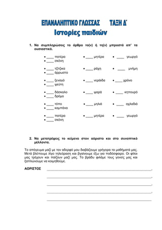 1. Να συμπληρώσεις το άρθρο το(ν) ή τη(ν) μπροστά απ’ τα
ουσιαστικά.
 ____ πατέρα  ____ μητέρα  ____ γεωργό
 ____ σκόνη
 ____ τζίτζικα  ____ ράχη  ____ μνήμη
 ____ άρρωστο
 ____ ξεναγό  ____ νεράιδα  ____ χρόνο
 ____ ψεύτη
 ____ δάσκαλο  ____ ψαρά  ____ κηπουρό
 ____ δρόμο
 ____ τόπο  ____ μηλιά  ____ αχλαδιά
 ____ καμπάνα
 ____ πατέρα  ____ μητέρα  ____ γεωργό
 ____ σκόνη
2. Να μετατρέψεις το κείμενο στον αόριστο και στο συνοπτικό
μέλλοντα.
Το απόγευμα μαζί με τον αδερφό μου διαβάζουμε γρήγορα τα μαθήματά μας.
Μετά βλέπουμε λίγο τηλεόραση και βγαίνουμε έξω για ποδόσφαιρο. Οι φίλοι
μας τρέχουν και παίζουν μαζί μας. Το βράδυ φιλάμε τους γονείς μας και
ξαπλώνουμε να κοιμηθούμε.
ΑΟΡΙΣΤΟΣ ________________________________________________________________,
________________________________________________________________,
________________________________________________________________,
________________________________________________________________,
________________________________________________________________
___
 