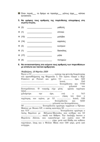 Όταν περνά___ το δρόμο να προσέχε___ μήπως έρχε___ κάποιο
αυτοκίνητο.
5. Να γράψεις τους αριθμούς της παρένθεσης ολογράφως στη
σωστή πτώση.
 (3) ______________________ μαθητές
 (1) ______________________ σπιτιού
 (10) ______________________ μολύβια
 (14) ______________________ καρέκλες
 (3) ______________________ κυνηγών
 (1) ______________________ δασκάλας
 (17) ______________________ μήλα
 (4) ______________________ ποτηριών
6. Να αντικαταστήσεις στο κείμενο τους αριθμούς των παρενθέσεων
με απόλυτα και τακτικά αριθμητικά.
Μελβούρνη, 18 Μαρτίου 2009
Έγινε ο (1) …………………………… αγώνας της φετινής διοργάνωσης
του πρωταθλήματος της Φόρμουλα 1. Τον αγώνα νίκησε ο Κίμι
Ραϊκόνεν με Ferrari και χρόνο (1) ………….. ώρα, (25)
……………………………. λεπτά, (54)
……………………………………………… δευτερόλεπτα και (770)
………………………………………………………. χιλιοστά του
δευτερολέπτου. Ο νικητής είχε μέση ωριαία ταχύτητα
(224)………………………………………………
χιλιόμετρα την ώρα, ενώ ο (41)
………………………………………………… γύρος του ήταν ο
ταχύτερος του αγώνα, με (1) ……………….. λεπτό, (19)
……………………………………. δευτερόλεπτα και (235)
………………………………………. χιλιοστά του δευτερολέπτου.
(8) …………………….. δευτερόλεπτα αργότερα τερμάτισε ο Τζένσον
Μπάτον με Brawn GP, ο οποίος κατετάγη (2) …………………………
και (17) …………………………………….. δευτερόλεπτα αργότερα ο
Λούις Χάμιλτον με McLaren-Mercedes, που ανέβηκε στο (3)
………………………… σκαλί του βάθρου. Την έκπληξη έκαναν ο
Φερνάντο Αλόνσο, που εγκατέλειψε τον αγώνα στον (9)
……………………………………… γύρο, μετά από βλάβη στο κιβώτιο
ταχυτήτων, όπως και ο Φελίπε Μάσα στον (38) γύρο, μετά από
ατύχημα.
 