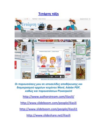 Tετάρτη τάξη
Οι παρουσιάσεις μου σε ιστοσελίδες αποθήκευσης και
διαμοιρασμού αρχείων κειμένου Word, Adobe PDF,
καθώς και παρουσιάσεων Powerpoint
http://www.authorstream.com/iliasili/
http://www.slideboom.com/people/iliasili
http://www.slideboom.com/people/iliasili1
http://www.slideshare.net/iliasili
 