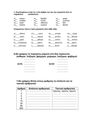 4. Συμπληρώνω ή όχι το ν στα άρθρα τον και την μπροστά από τα
παρακάτω ουσιαστικά :
το__ κόσμο τη__ βραδιά το__ ψαρά
το__ σταθμό τη__ στολή τη__ ευγένεια
το__ αέρα τη__ αίθουσα το__ θεό
τη__ ακακία το__ ουρανό το__ βοσκό
5.Σημειώνω το(ν) ή τη(ν) μπροστά από κάθε λέξη:
α)____ αθλητή στ)_____εορτή ια)_____ιστορία ιστ)___εξοχή
β)_____καιρό ζ)_____γέφυρα ιβ)_____βενζίνη ιζ)___δρομέα
γ)_____χαρά η)_____φθόγγο ιγ)_____ντόπιο ιη)___σελήνη
δ)___πεζοδρόμιο θ)_____ψάλτη ιδ)_____ξακουστή ιθ)___χάρτη
ε)____σάλπιγγα ι)_____σεβασμό ιε)_____θεατή κ)___θόρυβο
6.Να γράψεις τα παρακάτω ρήματα στα δύο πρόσωπα.
(κάθομαι, πιέζομαι, βρέχομαι, χαίρομαι, λούζομαι, φοβάμαι)
…………… ……………
…………… ……………
αυτή …………… αυτοί ……………
…………… ……………
…………… ……………
…………… ……………
7.Να γράψεις δίπλα στους αριθμούς τα απόλυτα και τα
τακτικά αριθμητικά:
Αριθμοί Απόλυτα αριθμητικά Τακτικά αριθμητικά
1 …………………………… πρώτος, πρώτη, πρώτο
3 …………………………… ……………………………
4 …………………………… ……………………………
9 …………………………… ……………………………
13 …………………………… ……………………………
35 …………………………… ……………………………
90 …………………………… ……………………………
900 …………………………… ……………………………
 