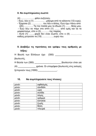 8. Να συμπληρώσεις σωστά:
(4) ……………….φίλοι συζητούν.
- Εγώ, λέει ο (1) ………….. . μάζεψα από τα κάλαντα (12) ευρώ.
- Έρχεσαι (2) …………… του λέει ο άλλος. Εγώ έχω πάνω από
(20)…………. Τα πιο πολλά μου τα έδωσε (1) ……. θείος μου.
- Εγώ λέω να πάμε στο σπίτι (1) ……. από εμάς και να τα
μοιραστούμε, είπε ο (3) ………..της παρέας.
- Αυτό (1) ……..φορά δεν είναι σωστό, είπε ο (4) …………..,
καθώς μετρούσε τα (19) …………….ευρώ του.
9. Διαβάζω τις προτάσεις και γράφω τους αριθμούς με
λέξεις:
Η Βουλή των Ελλήνων έχει (300) _____________________
βουλευτές.
Η θητεία των (300) _____________________ βουλευτών είναι για
(4) ______________ χρόνια. Οι υποψήφιοι βουλευτές στις εκλογές
ξεπερνούν τους (1000) _______________.
10. Να συμπληρώσετε τους πίνακες:
μονό- οφθαλμός
μονο- σανδάλι
μονό- ώρα
μονο- σελίδα
μονό- λόγος
μονό- γράμμα
μονο- κατοικία
μονό- ζυγός
μονο- θέση
μονό- πλευρά
 