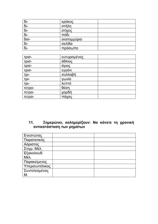 δι- κρόκος
δι- στήλη
δι- στίχος
δι- πόδι
δισ- εκατομμύριο
δι- σελίδα
δι- πρόσωπο
τρισ- ευτυχισμένος
τρισ- άθλιος
τρισ- άγιος
τρισ- εγγόνι
τρι- συλλαβή
τρι- γωνία
τρι- λεπτό
τετρα- θέση
τετρα- χορδή
τετρα- πάχος
11. Ξημερώνει, καλημερίζουν: Να κάνετε τη χρονική
αντικατάσταση των ρημάτων
Ενεστώτας
Παρατατικός
Αόριστος
Στιγμ. Μέλ.
Εξακολουθ.
Μέλ.
Παρακείμενος
Υπερσυντέλικος
Συντελεσμένος
Μ.
 