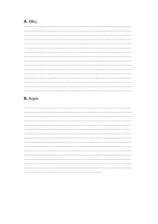 Α. Χθες:
……………………………………………………………………………
……………………………………………………………………………
……………………………………………………………………………
……………………………………………………………………………
……………………………………………………………………………
……………………………………………………………………………
……………………………………………………………………………
……………………………………………………………………………
……………………………………………………………………………
……………………………………………………………………………
……………………………………………………………………………
……………………………………………………………………………
……………………………………………………………………………
……………………………………………………………………………
……………………………………………………………………………
……………………………………………………………………………
Β. Αύριο:
…………………………………………………………………………...
……………………………………………………………………………
……………………………………………………………………………
……………………………………………………………………………
……………………………………………………………………………
……………………………………………………………………………
……………………………………………………………………………
……………………………………………………………………………
……………………………………………………………………………
……………………………………………………………………………
……………………………………………………………………………
……………………………………………………………………………
……………………………………………………………………………
……………………………………………………………………………
……………………………………………………………………………
………………………………………………………
 