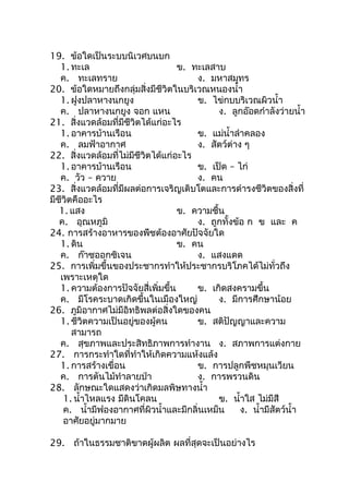 19. ข้อใดเป็นระบบนิเวศบนบก
   1. ทะเล                          ข. ทะเลสาบ
   ค. ทะเลทราย                          ง. มหาสมุทร
20. ข้อใดหมายถึงกลุ่มสิ่งมีชีวิตในบริเวณหนองนำ้า
   1. ฝูงปลาหางนกยูง                    ข. ไข่กบบริเวณผิวนำ้า
   ค. ปลาหางนกยูง จอก แหน                     ง. ลูกอ๊อดกำาลังว่ายนำ้า
21. สิ่งแวดล้อมที่มีชีวิตได้แก่อะไร
   1. อาคารบ้านเรือน                    ข. แม่นำ้าลำาคลอง
   ค. ลมฟ้าอากาศ                        ง. สัตว์ต่าง ๆ
22. สิ่งแวดล้อมที่ไม่มีชีวิตได้แก่อะไร
   1. อาคารบ้านเรือน                    ข. เป็ด – ไก่
   ค. วัว – ควาย                        ง. คน
23. สิ่งแวดล้อมที่มีผลต่อการเจริญเติบโตและการดำารงชีวิตของสิ่งที่
มีชีวิตคืออะไร
   1. แสง                           ข. ความชื้น
   ค. อุณหภูมิ                          ง. ถูกทั้งข้อ ก ข และ ค
24. การสร้างอาหารของพืชต้องอาศัยปัจจัยใด
   1. ดิน                           ข. คน
   ค. ก๊าซออกซิเจน                      ง. แสงแดด
25. การเพิ่มขึ้นของประชากรทำาให้ประชากรบริโภคได้ไม่ทั่วถึง
   เพราะเหตุใด
   1. ความต้องการปัจจัยสี่เพิ่มขึ้น     ข. เกิดสงครามขึ้น
   ค. มีโรคระบาดเกิดขึ้นในเมืองใหญ่           ง. มีการศึกษาน้อย
26. ภูมิอากาศไม่มีอิทธิพลต่อสิ่งใดของคน
   1. ชีวิตความเป็นอยู่ของผู้คน         ข. สติปัญญาและความ
       สามารถ
   ค. สุขภาพและประสิทธิภาพการทำางาน ง. สภาพการแต่งกาย
27. การกระทำาใดที่ทำาให้เกิดความแห้งแล้ง
   1. การสร้างเขื่อน                    ข. การปลูกพืชหมุนเวียน
   ค. การตันไม้ทำาลายป่า                ง. การพรวนดิน
28. ลักษณะใดแสดงว่าเกิดมลพิษทางนำ้า
    1. นำ้าไหลแรง มีดินโคลน                   ข. นำ้าใส ไม่มีสี
    ค. นำ้ามีฟองอากาศที่ผิวนำ้าและมีกลิ่นเหม็น      ง. นำ้ามีสัตว์นำ้า
    อาศัยอยู่มากมาย

29. ถ้าในธรรมชาติขาดผู้ผลิต ผลที่สุดจะเป็นอย่างไร
 
