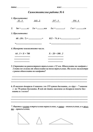 дата:...........................                                                    име:.......................................................

                              Самостоятелна работа № 6

1. Пресметнете:
       32 . 3                            143 . 2                           217 . 3                                154 . 4


2.      1т = ...........кг            1м = ............мм               1кг = ...............г                1 м = .............см

3. Пресметнете:

        60 . (56 : 7) = ........................=                    812 – 74 .6 =.................................=

      =...............................................                = ......................................................

4. Намерете неизвестното число.

       64 . 5 + Х = 700                                             Х – 28 = 300 . 2
      ............................                                 ............................
     ............................                                  ............................
     ............................                                  ...........................

5. Страната на равностранен триъгълник е 52 мм. Обиколката на квадрат е
  2 пъти по-голяма от обиколката на този триъгълник. На колко милиметра
  е равна обиколката на квадрата?

  ..........................................................................................................................................
 ..........................................................................................................................................
...........................................................................................................................................

6. В магазин докарали 4 кашона с по 155 кутии бисквити., а в друг – 7 кашона
  с по 78 кутии бисквити. В кой от двата магазина са докарали повече бис-
 квити и с колко?

 ...........................................................................................................................................
............................................................................................................................................
............................................................................................................................................

7. Оцвети в зелено остроъгълния триъгълник, в синьо – тъпоъгълния, а в жъл-
то – правоъгълния.
 