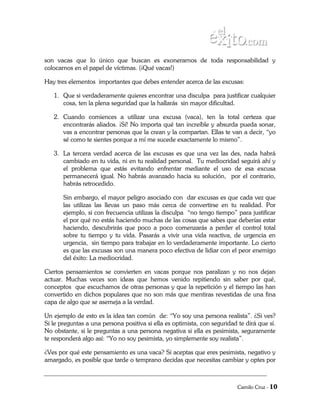 son vacas que lo único que buscan es exonerarnos de toda responsabilidad y
colocarnos en el papel de víctimas. (¡Qué vacas!)

Hay tres elementos importantes que debes entender acerca de las excusas:

   1. Que si verdaderamente quieres encontrar una disculpa para justificar cualquier
      cosa, ten la plena seguridad que la hallarás sin mayor dificultad.

   2. Cuando comiences a utilizar una excusa (vaca), ten la total certeza que
      encontrarás aliados. ¡Sí! No importa qué tan increíble y absurda pueda sonar,
      vas a encontrar personas que la crean y la compartan. Ellas te van a decir, “yo
      sé como te sientes porque a mí me sucede exactamente lo mismo”.

   3. La tercera verdad acerca de las excusas es que una vez las des, nada habrá
      cambiado en tu vida, ni en tu realidad personal. Tu mediocridad seguirá ahí y
      el problema que estás evitando enfrentar mediante el uso de esa excusa
      permanecerá igual. No habrás avanzado hacia su solución, por el contrario,
      habrás retrocedido.

       Sin embargo, el mayor peligro asociado con dar excusas es que cada vez que
       las utilizas las llevas un paso más cerca de convertirse en tu realidad. Por
       ejemplo, si con frecuencia utilizas la disculpa “no tengo tiempo” para justificar
       el por qué no estás haciendo muchas de las cosas que sabes que deberías estar
       haciendo, descubrirás que poco a poco comenzarás a perder el control total
       sobre tu tiempo y tu vida. Pasarás a vivir una vida reactiva, de urgencia en
       urgencia, sin tiempo para trabajar en lo verdaderamente importante. Lo cierto
       es que las excusas son una manera poco efectiva de lidiar con el peor enemigo
       del éxito: La mediocridad.

Ciertos pensamientos se convierten en vacas porque nos paralizan y no nos dejan
actuar. Muchas veces son ideas que hemos venido repitiendo sin saber por qué,
conceptos que escuchamos de otras personas y que la repetición y el tiempo las han
convertido en dichos populares que no son más que mentiras revestidas de una fina
capa de algo que se asemeja a la verdad.

Un ejemplo de esto es la idea tan común de: “Yo soy una persona realista”. ¿Si ves?
Si le preguntas a una persona positiva si ella es optimista, con seguridad te dirá que sí.
No obstante, si le preguntas a una persona negativa si ella es pesimista, seguramente
te responderá algo así: “Yo no soy pesimista, yo simplemente soy realista”.

¿Ves por qué este pensamiento es una vaca? Si aceptas que eres pesimista, negativo y
amargado, es posible que tarde o temprano decidas que necesitas cambiar y optes por



                                                                           Camilo Cruz - 10
 
