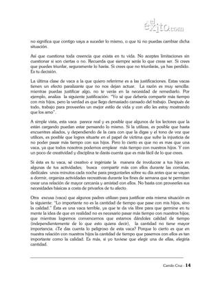 no significa que contigo vaya a suceder lo mismo, o que tú no puedas cambiar dicha
situación.

Así que cuestiona toda creencia que exista en tu vida. No aceptes limitaciones sin
cuestionar si son ciertas o no. Recuerda que siempre serás lo que creas ser. Si crees
que puedes triunfar, seguramente lo harás. Si crees que no triunfarás, ya has perdido.
Es tu decisión.

La última clase de vaca a la que quiero referirme es a las justificaciones. Estas vacas
tienen un efecto paralizante que no nos dejan actuar. La razón es muy sencilla:
mientras puedas justificar algo, no te verás en la necesidad de remediarlo. Por
ejemplo, analiza la siguiente justificación: “Yo sé que debería compartir más tiempo
con mis hijos, pero la verdad es que llego demasiado cansado del trabajo. Después de
todo, trabajo para proveerles un mejor estilo de vida y con ello les estoy mostrando
que los amo”.

A simple vista, esta vaca parece real y es posible que algunos de los lectores que la
están cargando puedan estar pensando lo mismo. Si la utilizas, es posible que hasta
encuentres aliados, y dependiendo de la cara con que la digas y el tono de voz que
utilices, es posible que logres situarte en el papel de víctima que sufre la injusticia de
no poder pasar más tiempo con sus hijos. Pero lo cierto es que no es mas que una
vaca, ya que todos nosotros podemos emplear más tiempo con nuestros hijos. Y con
un poco de creatividad y disciplina te darás cuenta que es más fácil de lo que crees.

Si ésta es tu vaca, sé creativo e ingéniate la manera de involucrar a tus hijos en
algunas de tus actividades; busca compartir más con ellos durante las comidas,
dedícales unos minutos cada noche para preguntarles sobre su día antes que se vayan
a dormir, organiza actividades recreativas durante los fines de semana que te permitan
crear una relación de mayor cercanía y amistad con ellos. No basta con proveerles sus
necesidades básicas a costa de privarlos de tu afecto.

Otra excusa (vaca) que algunos padres utilizan para justificar esta misma situación es
la siguiente: “Lo importante no es la cantidad de tiempo que pase con mis hijos, sino
la calidad.” Ésta es una vaca terrible, ya que te da vía libre para que germine en tu
mente la idea de que en realidad no es necesario pasar más tiempo con nuestros hijos;
que mientras logremos convencernos que estamos dándoles calidad de tiempo
(independientemente de lo que esto quiera decir), la cantidad no tiene mayor
importancia. ¿Te das cuenta lo peligroso de esta vaca? Porque lo cierto es que en
nuestra relación con nuestros hijos la cantidad de tiempo que pasemos con ellos es tan
importante como la calidad. Es más, si yo tuviese que elegir una de ellas, elegiría
cantidad.



                                                                           Camilo Cruz - 14
 