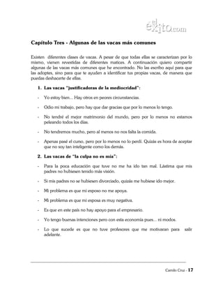 Capítulo Tres - Algunas de las vacas más comunes

Existen diferentes clases de vacas. A pesar de que todas ellas se caracterizan por lo
mismo, vienen revestidas de diferentes matices. A continuación quiero compartir
algunas de las vacas más comunes que he encontrado. No las escribo aquí para que
las adoptes, sino para que te ayuden a identificar tus propias vacas, de manera que
puedas deshacerte de ellas.

   1. Las vacas “justificadoras de la mediocridad”:

   -   Yo estoy bien... Hay otros en peores circunstancias.

   -   Odio mi trabajo, pero hay que dar gracias que por lo menos lo tengo.

   -   No tendré el mejor matrimonio del mundo, pero por lo menos no estamos
       peleando todos los días.

   -   No tendremos mucho, pero al menos no nos falta la comida.

   -   Apenas pasé el curso, pero por lo menos no lo perdí. Quizás es hora de aceptar
       que no soy tan inteligente como los demás.

   2. Las vacas de “la culpa no es mía”:

   -   Para la poca educación que tuve no me ha ido tan mal. Lástima que mis
       padres no hubiesen tenido más visión.

   -   Si mis padres no se hubiesen divorciado, quizás me hubiese ido mejor.

   -   Mi problema es que mi esposo no me apoya.

   -   Mi problema es que mi esposa es muy negativa.

   -   Es que en este país no hay apoyo para el empresario.

   -   Yo tengo buenas intenciones pero con esta economía pues... ni modos.

   -   Lo que sucede es que no tuve profesores que me motivaran para              salir
       adelante.




                                                                       Camilo Cruz - 17
 
