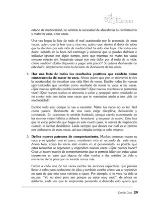 estado de mediocridad, no sentirás la necesidad de abandonar tu conformismo
   y matar tu vaca, o tus vacas.

   Una vez hagas la lista de todo el mal ocasionado por la presencia de estas
   vacas, quiero que la leas una y otra vez; quiero que sientas el dolor de saber
   que la elección por esta vida de mediocridad ha sido sólo tuya. Interioriza este
   dolor, siéntelo en la boca del estómago y entiende que lo puedes disfrazar e
   inclusive ignorar por algún tiempo, pero que mientras no mates tus vacas
   siempre estarán ahí. Imagínate cargar con este dolor por el resto de tu vida,
   ¿tiene sentido? ¿Estás dispuesto a pagar este precio? Si quieres deshacerte de
   este dolor, simplemente toma la decisión de deshacerte de tus vacas.

4. Haz una lista de todos los resultados positivos que vendrán como
   consecuencia de matar tu vaca. Ahora quiero que por un momento te des
   la oportunidad de visualizar una vida libre de vacas. Escribe todas las nuevas
   oportunidades que vendrán como resultado de matar tu vaca, o tus vacas.
   ¿Qué nuevas aptitudes podrás desarrollar? ¿Qué nuevas aventuras te permitirás
   vivir? ¿Qué nuevos sueños te atreverás a soñar y perseguir como resultado de
   no contar más con todas esas vacas que te mantenían atado a una vida de
   mediocridad?

   Escribe todo esto porque lo vas a necesitar. Matar tus vacas no es tan fácil
   como parece. Deshacerte de una vaca exige disciplina, dedicación y
   constancia. En ocasiones te sentirás frustrado, porque caerás nuevamente en
   los mismos viejos hábitos y deberás levantarte y empezar de nuevo. Esta lista
   que te estoy pidiendo que hagas en este cuarto paso, te servirá de inspiración
   cuando te sientas desfallecer. Léela siempre que desees ver cuál es el premio
   por deshacerte de estas vacas, así que cárgala contigo a todo instante.

5. Define nuevos patrones de comportamiento. Muchas personas matan su
   vaca y se quedan con el cuero; mantienen vivo el recuerdo de esta vaca.
   Ahora bien, como las vacas sólo existen en el pensamiento, es posible que
   estos recuerdos se regeneren y engendren nuevas vacas. ¿Qué puedes hacer?
   Crea un nuevo patrón de comportamiento que te permita lidiar con estas vacas
   recurrentes en caso que alguna de ellas vuelva a dar señales de vida y
   mantente alerta para que no suceda nunca más.

   Frente a cada una de tus vacas escribe las acciones específicas que piensas
   llevar a cabo para deshacerte de ellas y también escribe cómo vas a responder
   en caso de que esta vaca volviera a nacer. Por ejemplo, si tu vaca ha sido la
   excusa: “Yo no sirvo para eso porque ya estoy muy viejo”, de ahora en
   adelante, cada vez que te sorprendas pensando o diciendo esto quiero que


                                                                    Camilo Cruz - 29
 