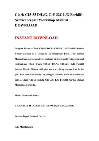 Clark C15-35 D/L/G, C15-32C L/G Forklift
Service Repair Workshop Manual
DOWNLOAD


INSTANT DOWNLOAD

Original Factory Clark C15-35 D/L/G, C15-32C L/G Forklift Service

Repair Manual is a Complete Informational Book. This Service

Manual has easy-to-read text sections with top quality diagrams and

instructions. Trust Clark C15-35 D/L/G, C15-32C L/G Forklift

Service Repair Manual will give you everything you need to do the

job. Save time and money by doing it yourself, with the confidence

only a Clark C15-35 D/L/G, C15-32C L/G Forklift Service Repair

Manual can provide.



Model Name and Series



Clark C15-35 D/L/G, C15-32C L/G→C152/P152/C232/P232



Service Repair Manual Covers:



Safe Maintenance
 