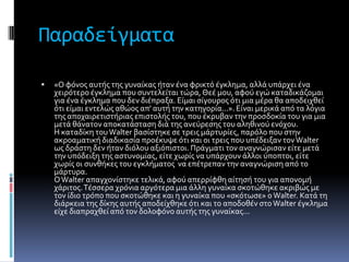 Παραδείγματα

   «O φόνοσ αυτόσ τησ γυναύκασ όταν ϋνα φρικτό ϋγκλημα, αλλϊ υπϊρχει ϋνα
    χειρότερο ϋγκλημα που ςυντελεύται τώρα, Θεϋ μου, αφού εγώ καταδικϊζομαι
    για ϋνα ϋγκλημα που δεν διϋπραξα. Eύμαι ςύγουροσ ότι μια μϋρα θα αποδειχθεύ
    ότι εύμαι εντελώσ αθώοσ απ' αυτό την κατηγορύα...». Eύναι μερικϊ από τα λόγια
    τησ αποχαιρετιςτόριασ επιςτολόσ του, που ϋκρυβαν την προςδοκύα του για μια
    μετϊ θϊνατον αποκατϊςταςη διϊ τησ ανεύρεςησ του αληθινού ενόχου.
    H καταδύκη του Walter βαςύςτηκε ςε τρεισ μϊρτυρύεσ, παρόλο που ςτην
    ακροαματικό διαδικαςύα προϋκυψε ότι και οι τρεισ που υπϋδειξαν τον Walter
    ωσ δρϊςτη δεν όταν διόλου αξιόπιςτοι. Πρϊγματι τον αναγνώριςαν εύτε μετϊ
    την υπόδειξη τησ αςτυνομύασ, εύτε χωρύσ να υπϊρχουν ϊλλοι ύποπτοι, εύτε
    χωρύσ οι ςυνθόκεσ του εγκλόματοσ να επϋτρεπαν την αναγνώριςη από το
    μϊρτυρα.
    O Walter απαγχονύςτηκε τελικϊ, αφού απερρύφθη αύτηςό του για απονομό
    χϊριτοσ. Tϋςςερα χρόνια αργότερα μια ϊλλη γυναύκα ςκοτώθηκε ακριβώσ με
    τον ύδιο τρόπο που ςκοτώθηκε και η γυναύκα που «ςκότωςε» ο Walter. Kατϊ τη
    διϊρκεια τησ δύκησ αυτόσ αποδεύχθηκε ότι και το αποδοθϋν ςτο Walter ϋγκλημα
    εύχε διαπραχθεύ από τον δολοφόνο αυτόσ τησ γυναύκασ...
 
