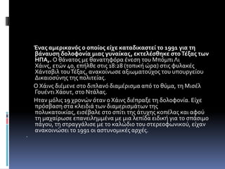 Ένασ αμερικανόσ ο οποίοσ είχε καταδικαςτεί το 1991 για τη
    βάναυςη δολοφονία μιασ γυναίκασ, εκτελέςθηκε ςτο Τέξασ των
    ΗΠΑ,. Ο θϊνατοσ με θανατηφόρα ϋνεςη του Μπόμπι Λι
    Χϊινσ, ετών 40, επόλθε ςτισ 18:28 (τοπικό ώρα) ςτισ φυλακϋσ
    Χϊντςβιλ του Τϋξασ, ανακούνωςε αξιωματούχοσ του υπουργεύου
    Δικαιοςύνησ τησ πολιτεύασ.
    Ο Χϊινσ διϋμενε ςτο διπλανό διαμϋριςμα από το θύμα, τη Μιςϋλ
    Γουϋντι Χϊουτ, ςτο Ντϊλασ.
    Ηταν μόλισ 19 χρονών όταν ο Χϊινσ διϋπραξε τη δολοφονύα. Εύχε
    πρόςβαςη ςτα κλειδιϊ των διαμεριςμϊτων τησ
    πολυκατοικύασ, ειςϋβαλε ςτο ςπύτι τησ ϊτυχησ κοπϋλασ και αφού
    τη μαχαύρωςε επανειλημμϋνα με μια λεπύδα ειδικό για το ςπϊςιμο
    πϊγου, τη ςτραγγϊλιςε με το καλώδιο του ςτερεοφωνικού, εύχαν
    ανακοινώςει το 1991 οι αςτυνομικϋσ αρχϋσ.

 
