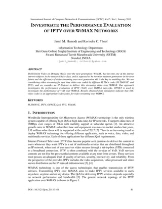 International Journal of Computer Networks & Communications (IJCNC) Vol.5, No.1, January 2013

  INVESTIGATE THE PERFORMANCE EVALUATION
       OF IPTV OVER WIMAX NETWORKS

                          Jamil M. Hamodi and Ravindra C. Thool
                        Information Technology Department,
       Shri Guru Gobind Singhji Institute of Engineering and Technology (SGGS)
               Swami Ramanand Teerth Marathwada University (SRTM)
                                   Nanded, INDIA
                             {jamil_hamodi, rcthool}@yahoo.com


ABSTRACT
Deployment Video on Demand (VoD) over the next generation (WiMAX) has become one of the intense
interest subjects in the research these days, and is expected to be the main revenue generators in the near
future and the efficiency of video streaming over next generation 4G is the key to enabling this. We are
considering video streaming for real time video was coded by different H.264.x codes (H.264/AVC, and
SVC), and we consider an IP-Unicast to deliver this streaming video over WiMAX. Our approach
investigates the performance evaluation of IPTV (VoD) over WiMAX networks. OPNET is used to
investigate the performance of VoD over WiMAX. Results obtained from simulation indicate that SVC
video codec is an appropriate video codec for video streaming over WiMAX.

KEYWORDS
H.264/AVC, IPTV, OPNET, QoS, SVC, WiMAX.


1. INTRODUCTION
Worldwide Interoperability for Microwave Access (WiMAX) technology is the only wireless
system capable of offering high QoS at high data rates for IP networks. It supports data rates of
70Mbps over ranges of 50km with mobility support at vehicular speeds [1]. An attractive
growth rates in WiMAX subscriber base and equipment revenues in market studies last years,
133 million subscribers will be supported at the end of 2012 [2]. There is an increasing trend to
deploy WiMAX technology for offering different application, such as voice, data, video, and
multimedia services. Each of these applications has different QoS requirements.
Internet Protocol Television (IPTV) has become popular as it promises to deliver the content to
users whenever they want. IPTV is a set of multimedia services that are distributed throughout
an IP network, where end of user receives video streams through a set-top-box (STB) connected
to a broadband connection. IPTV is often combined with the services of VoD. VoD services
contents are not live but pre-encoded contents available at any time from servers. These services
must possess an adequate level of quality of service, security, interactivity, and reliability. From
the perspective of the provider, IPTV includes the video acquisition, video processed and video
secure distribution on the IP network infrastructure [3], [4].
WiMAX technology is one of the access technologies that enables transmission of IPTV
services. Transmitting IPTV over WiMAX aims to make IPTV services available to users
anywhere, anytime and on any device. The QoS for delivering IPTV services depends especially
on network performance and bandwidth [5]. The generic network topology of the IPTV
application over WiMAX is shown in Figure 1.


DOI : 10.5121/ijcnc.2013.5106                                                                          81
 