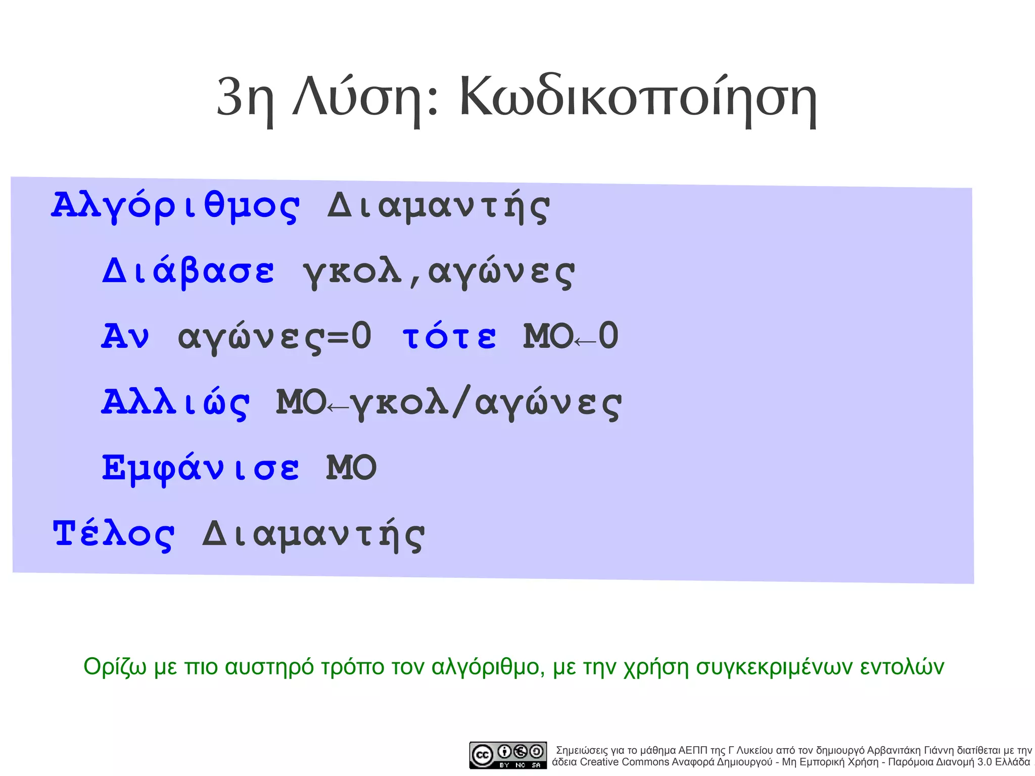 3η Λύση: Κωδικοποίηση
Αλγόριθμος Διαμαντής
  Διάβασε γκολ,αγώνες
  Αν αγώνες=0 τότε ΜΟ←0
  Αλλιώς ΜΟ←γκολ/αγώνες
  Εμφάνισε ΜΟ
Τέλος Διαμαντής


 Ορίζω με πιο αυστηρό τρόπο τον αλγόριθμο, με την χρήση συγκεκριμένων εντολών


                                           Σημειώσεις για το μάθημα ΑΕΠΠ της Γ Λυκείου από τον δημιουργό Αρβανιτάκη Γιάννη διατίθεται με την
                                          άδεια Creative Commons Αναφορά Δημιουργού - Μη Εμπορική Χρήση - Παρόμοια Διανομή 3.0 Ελλάδα .
 
