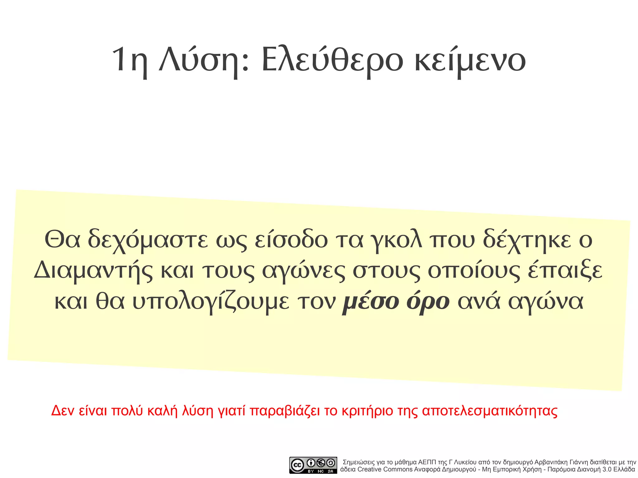 1η Λύση: Ελεύθερο κείμενο




 Θα δεχόμαστε ως είσοδο τα γκολ που δέχτηκε ο
Διαμαντής και τους αγώνες στους οποίους έπαιξε
  και θα υπολογίζουμε τον μέσο όρο ανά αγώνα



 Δεν είναι πολύ καλή λύση γιατί παραβιάζει το κριτήριο της αποτελεσματικότητας


                                             Σημειώσεις για το μάθημα ΑΕΠΠ της Γ Λυκείου από τον δημιουργό Αρβανιτάκη Γιάννη διατίθεται με την
                                            άδεια Creative Commons Αναφορά Δημιουργού - Μη Εμπορική Χρήση - Παρόμοια Διανομή 3.0 Ελλάδα .
 