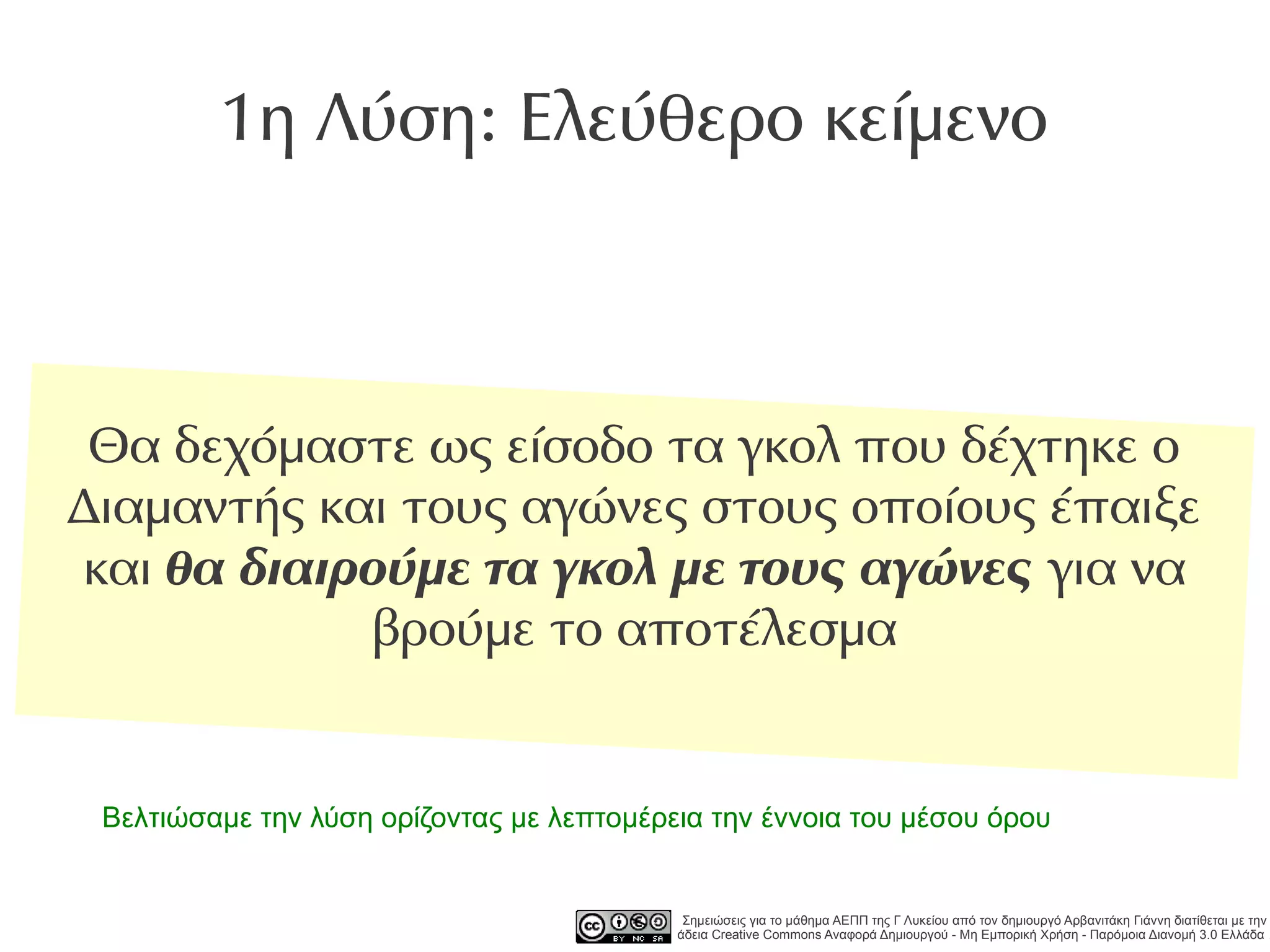 1η Λύση: Ελεύθερο κείμενο



 Θα δεχόμαστε ως είσοδο τα γκολ που δέχτηκε ο
Διαμαντής και τους αγώνες στους οποίους έπαιξε
και θα διαιρούμε τα γκολ με τους αγώνες για να
            βρούμε το αποτέλεσμα


 Βελτιώσαμε την λύση ορίζοντας με λεπτομέρεια την έννοια του μέσου όρου


                                            Σημειώσεις για το μάθημα ΑΕΠΠ της Γ Λυκείου από τον δημιουργό Αρβανιτάκη Γιάννη διατίθεται με την
                                           άδεια Creative Commons Αναφορά Δημιουργού - Μη Εμπορική Χρήση - Παρόμοια Διανομή 3.0 Ελλάδα .
 